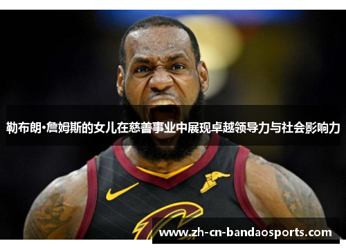勒布朗·詹姆斯的女儿在慈善事业中展现卓越领导力与社会影响力