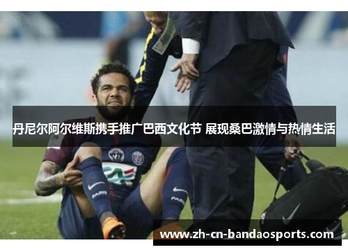 丹尼尔阿尔维斯携手推广巴西文化节 展现桑巴激情与热情生活